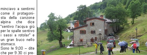 Sveglia!!
Sono le 5.00 del 20 Giugno, sveglia mattutina per trovarsi al piazzale delle piscine.
Programma: partenza per la gita programmata sul Pasubio. Tempo da lupi, acqua a catinelle, se andiamo sul Pasubio ne vediamo delle belle!!
Per, a questora e con questo tempo, quanti soci indomiti!
Personalmente avrei preferito rigirarmi sotto le coperte del mio letto caldo, invece no!
La possibilit di uscire dopo molto tempo mi ha convinto a presentarmi quasi puntuale al rendez-vous, ma con questa pioggia davvero andiamo sul Pasubio? E se troviamo la neve?
La situazione viene brillantemente risolta con la proposta di stare in zona, tanto ormai siamo (quasi) tutti svegli.
Allora, andiamo a Campei de Sima partendo da Vobarno (Degagna), mai stato su questo sentiero, per dicono che ci salgono anche i bambini delle scuole, quindi posso arrivarci anchio.
Alla partenza dalle piscine il gruppo si smembra perch dio Morfeo chiama a s alcuni di noi, per altri invece la chiamata avviene dopo la sosta per la colazione con brioche e cappuccino. Restiamo in 16 coraggiosi e forti per questa piovosa gita.
Muniti di mantelline e ombrellini si sale per la strada sterrata nel folto di     un bosco italico,       attraversata da ruscelli gonfi dacqua, fino alla Malga del Prato della Noce.
Proseguiamo poi verso il rifugio e, quando passata 
la forcella sintravede il Lago di Garda sovrastato dal Monte Baldo coperto di nuvole, capiamo di essere giunti a destinazione.
Finalmente!! Cominciavo a sentirmi come il protagonista della canzone alpina che dice sentivo lacqua gi per le spalle sentivo i sassi a rotolar e un gran buco nello stomaco.
Sono le 9,00  dite che per 9.30 ci preparano una pastasciutta?
Per le 9.30 non  possibile, ma per le 11.00 possiamo ristorarci, nellattesa ci si accontenta di the caldo e vin brul oltre che una ristoratrice fiamma del fuoco per scaldarsi e asciugarsi mentre i gestori di turno al rifugio sono indaffarati a prepararci il pranzo.
Puntualmente arriva il pranzo e dopo il caff ci prepariamo a tornare ai nostri automezzi; la discesa avviene ancora sotto unincessante pioggia e per finire andiamo a goderci anche il salto della cascata.
Finalmente, allarrivo in paese, smette di piovere anche se ormai siamo tutti inzuppati, tanto che questa settimana ci troveremo con le giunture arrugginite.
Bellissima esperienza, ma la prossima volta che ci sar un tempo cos, le braccia di Morfeo abbracceranno anche me.
Alla prossima!

Beppe F.
Tiziano F.
